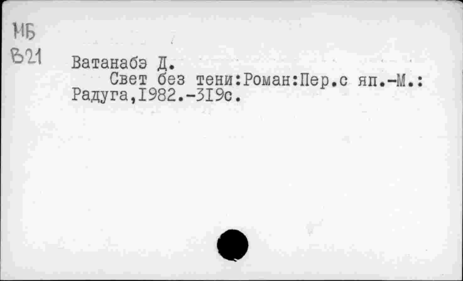 ﻿МБ
Ь21
Ватанабэ Д.
Свет без тени:Роман:Пер.с яп.-М.: Радуга,1982.-319с.